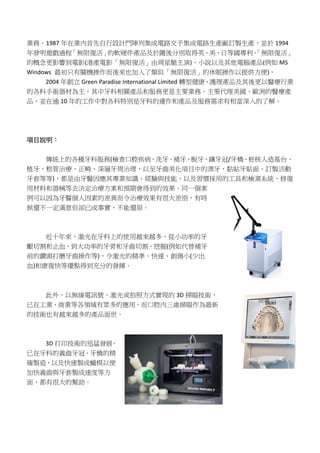 業務。1987 年在業內首先自行設計門陣列集成電路交予集成電路生產廠訂製生產，並於 1994
年發明遊戲過程「無限復活」的軟硬件產品及於隨後分別取得英、美、日等國專利。「無限復活」
的概念更影響到電影(港產電影「無限復活」由周星馳主演)、小說以及其他電腦產品(例如 MS
Windows 最初只有關機操作而後來也加入了類似「無限復活」的休眠操作以提供方便)。
2004 年創立 Green Paradise International Limited 轉型健康、護理產品及其後更以醫療行業
的各科手術器材為主，其中牙科相關產品和服務更是主要業務。主要代理美國、歐洲的醫療產
品，並在逾 10 年的工作中對各科特別是牙科的運作和產品及服務需求有相當深入的了解。
項目說明：
傳統上的各種牙科服務(檢查口腔疾病、洗牙、補牙、脫牙、鑲牙冠/牙橋、桩核人造基台、
植牙、根管治療、正畸、深層牙周治理，以至牙齒美化項目中的漂牙、黏貼牙貼面、訂製活動
牙套等等)，都是由牙醫因應其專業知識、經驗與技能，以及習慣採用的工具和檢測系統、修復
用材料和器械等去決定治療方案和預期會得到的效果。同一個案
例可以因為牙醫個人因素的差異而令治療效果有很大差別，有時
候還不一定滿意但卻已成事實，不能還原。
近十年來，激光在牙科上的使用越來越多，從小功率的牙
齦切割和止血，到大功率的牙骨和牙齒切割、挖掘(例如代替補牙
前的鑽頭打磨牙齒操作等)，令激光的精準、快速、創傷小(少出
血)和康復快等優點得到充分的發揮。
此外，以無線電訊號、激光或拍照方式實現的 3D 掃瞄技術，
已在工業、商業等各領域有眾多的應用，而口腔內三維掃瞄作為最新
的技術也有越來越多的產品面世。
3D 打印技術的迅猛發展，
已在牙科的義齒牙冠、牙橋的精
確製造，以及快速製成蠟模以便
加快義齒與牙套製成速度等方
面，都有很大的幫助。
 