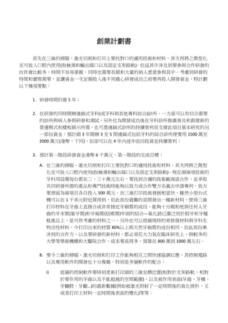 創業計劃書
首先在三維的掃瞄、激光切削和打印上要找對口的適用技術和材料，其次再將之微型化
至可放入口腔內使用(指檢測和輸出端口以及固定支架路軌)。但這其中涉及到要參與合作研發的
伙伴會比較多，時間不容易掌握，同時也需要長期和大量的病人愿意參與其中。考慮到研發的
時間和實際需要，並讓資金一次定額投入後不用擔心研發成功之前要再投入開發資金，特計劃
以下幾項要點：
1. 研發時間約需 5 年；
2. 在研發的同時開辦連鎖式牙科(或牙科與其他專科綜合)診所。一方面可以有切合需要
的診所與病人參與研發和測試，另外也為開發成功後在牙科診所推廣普及和創建新的
營運模式和樣板展示所需，也可憑連鎖式診所的持續營利而支撐此項目基本研究的另
一部份資金：預計頭 3 年開辦 3 至 5 間連鎖式包括牙科的綜合診所便要用 1500 萬至
2000 萬元(港幣，下同)，但卻可以在 4 年內逐步收回投資並持續營利；
3. 預計第一階段研發資金港幣 6 千萬元。第一階段的完成目標：
A. 在三維的掃瞄、激光切削和打印上要找對口的適用技術和材料，其次再將之微型
化至可放入口腔內使用(指檢測和輸出端口以及固定支架路軌)。現在頭兩項技術的
牙科用設備每台都在二、三十萬元左右，要找到合適的技術廠商談合作，並爭取
共同研發所需的產品和專門技術時能夠以我方或合作雙方名義去申請專利，我方
要預留為兩項目各自投入 500 萬元。而三維打印技術發展相當快，雖然小型台式
機可以在 1 千美元附近買得到，但此部份最難的是開發出一種新材料，使得三維
打印材料在牙齒上直接合成非常接近牙釉質的成份，能夠十分親和地與任何人牙
齒的牙本質(象牙質)和牙釉質(琺瑯質)牢固的結合---氧化鋯已廣泛用於假牙和牙種
植產品上，是可供考慮的材料之一，另外也可以借鏡現時的骨修復材料與牙科生
物活性材料，令打印出來的材質 80%以上與天然牙釉質的成份相同，但此部份牽
涉到的合作方，以及要研發的新材料，都必須花大力氣在臨床研究上，與較多的
大學等學術機構和大醫院合作，成本要高得多，預算在 800 萬到 1000 萬左右。
B. 要令三維的掃瞄、激光切削和打印工作能夠相互之間快速協調反應，其控制電路
以及專用軟件的開發也十分複雜，特別是多層軟件的配合：
i) 底層的控制軟件要時刻更新打印頭的三維坐標位置(相對於支架路軌、相對
於要作用的牙齒以及不能超越的空間範圍)，以及被作用表面(牙齒、牙橋、
牙髓腔、牙齦…)的最新數據(例如被激光照射了一定時間後的氣化情形，又
或者打印上材料一定時間後表面的變化)等等。
 