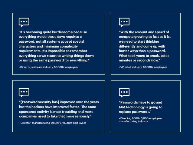 “It's becoming quite burdensome because
everything we do these days requires a
password, not all systems accept special
characters and minimum complexity
requirements. It's impossible to remember
everything so we resort to writing things down
or using the same password for everything.”
- Director, software industry, 10,000+ employees
“With the amount and speed of
compute growing as fast as it is,
we need to start thinking
differently and come up with
better ways than a password.
What took years to crack, takes
minutes or seconds now.”
- VP, retail industry, 10,000+ employees
“[Password security has] improved over the years,
but the hackers have improved faster. The state
sponsored activity is most troubling and more
companies need to take that more seriously.”
- Director, manufacturing industry, 10,000+ employees
“Passwords have to go and
IAM technology is going to
replace passwords.”
- Director, 1,000 - 5,000 employees,
manufacturing industry
 