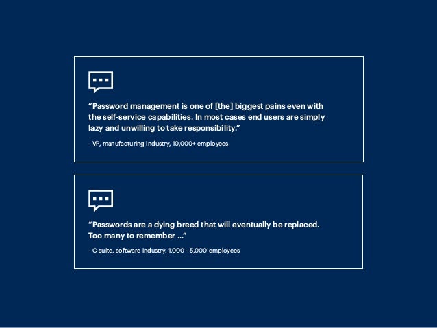 “Password management is one of [the] biggest pains even with
the self-service capabilities. In most cases end users are simply
lazy and unwilling to take responsibility.”
- VP, manufacturing industry, 10,000+ employees
“Passwords are a dying breed that will eventually be replaced.
Too many to remember ...”
- C-suite, software industry, 1,000 - 5,000 employees
 