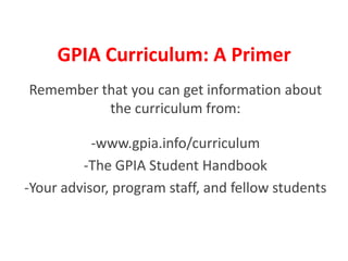 GPIA Curriculum: A Primer Remember that you can get information about the curriculum from: -www.gpia.info/curriculum -The GPIA Student Handbook -Your advisor, program staff, and fellow students 