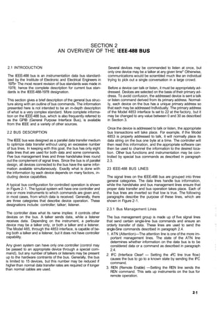 SECTION 2
                                   AN OVERVIEW OF THE I


 2.1 INTRODUCTION                                                   Several devices may be commanded to listen at once, but
                                                                    only one device may be a talker at any given time* Otherwise,
 The IEEE-488 bus is an instrumentation data bus standard-          communications would be scrambled much like an individual
 ized by the Institute of Electronic and Electrical Engineers in    trying to pick out a single conversation in a large crowd.
 1975= The most recent revision of bus standards was made in
 1978; hence the complete description for current bus stan-          Before a device can talk or listen, it must be appropriately ad-
 dards is the IEEE-488-1978 designation.                            dressed. Devices are selected on the basis of their primary ad-
                                                                    dress. To avoid confusion, the addressed device is sent a talk
This section gives a brief description of the general bus struc-    or listen command derived from its primary address. Normal-
ture along with an outline of bus commands. The information         ly, each device on the bus has a unique primary address so
presented here is not intended to be an in-depth description        that each may be addressed individually. The primary address
of what is a very complex standard. More complete informa-          of the Model 4853 interface Is set to 22 at the factory, but it
tion on the lEEE-488 bus, which is also frequently referred to      may be changed to any value between 0 and 30 as described
as the GPIB (General Purpose Interface Bus), is available           in Section 3.
from the IEEE and a variety of other sources.
                                                                    Once the device is addressed to talk or listen, the appropriate
2.2 BUS DESCRIPTION                                                 bus transactions will take place. For example, if the Model
                                                                    4853 is properly addressed to talk, it will normally place its
The IEEE bus was designed as a parallel data transfer medium        data string on the bus one byte at a time. The controller will
to optimize data transfer without using an excessive number         then read this information, and the appropriate software can
of bus lines. In keeping with this goal, the bus has only eight     then be used to channel the information to the desired loca-
data lines that are used for both data and some commands.           tion. Other bus functions and instrumentation may be con-
Five bus management lines and three handshake lines round           trolled by special bus commands as described in paragraph
out the complement of signal lines. Since the bus is of parallel    2.3.
design, all devices connected to the bus have the same infor-
mation available simultaneously. Exactly what is done with          23 lEEE-488 BUS LINES
the information by each device depends on many factors, in-
cluding device capabilties.                                         The signal lines on the lEEE-488 bus are grouped into three
                                                                    general categories. The data lines handle bus information,
A typical bus configuration for controlled operation is shown       while the handshake and bus management lines ensure that
in Figure 2-1. The typical system will have one controller and      proper data transfer and bus operation takes place. Each of
one or more instruments to which commands are given and,            the bus lines are inverted so that low is true. The following
in most cases, from which data is received. Generally, there        paragraphs describe the purpose of these lines, which are
are three categories that describe device operation. These          shown in Figure 2-1.
designations include: controller; talker; listener.
                                                                    2.3.1 Bus Management Lines
The controller does what its name implies: it controls other
devices on the bus. A talker sends data, while a listener           The bus management group is made up of five signal lines
receives data. Depending on the instrument, a particular            that send certain single-line bus commands and ensure an
device may be a talker only, or both a talker and a listener.       orderly transfer of data. These lines are used to send the
The Model 485, through the 4853 interface, is capable of be-        single-Sine commands described in paragraph 2.4.
ing both a talker and a listener, but it does not have controller   1. ATN (Attention)—The attention line is one of the more im-
capability.                                                            portant management lines. The state of the ATN line
                                                                       determines whether information on the data bus is to be
Any given system can have only one controller (control may             considered data or a command as described in paragraph
be passed to an appropriate device through a special com-              2.4.
mand), but any number of talkers or listeners may be present        2. IFC (Interface Clear! — Setting the »FC line true flow)
up to the hardware contraints of the bus. Generally, the bus           causes the bus to go to a known state by sending the IFC
is limited to 15 devices, but this number may be reduced if            command.
higher than normal data transfer rates are required or if longer
than normal cables are used.                                        3. REN (Remote Enable) —Setting the REN line sends the
                                                                       REN command. This sets up instruments on the bus for
                                                                       remote operation.
 