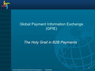 Global Payment Information Exchange
                         (GPIE)


                 The Holy Grail in B2B Payments




                                                                 1
© 2012 Global Payment Information Exchange Inc.   Confidential
 