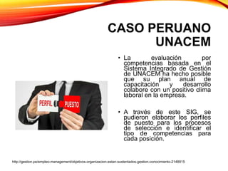 CASO PERUANO
UNACEM
• La evaluación por
competencias basada en el
Sistema Integrado de Gestión
de UNACEM ha hecho posible
que su plan anual de
capacitación y desarrollo
colabore con un positivo clima
laboral en la empresa.
• A través de este SIG, se
pudieron elaborar los perfiles
de puesto para los procesos
de selección e identificar el
tipo de competencias para
cada posición.
http://gestion.pe/empleo-management/objetivos-organizacion-estan-sustentados-gestion-conocimiento-2148915
 