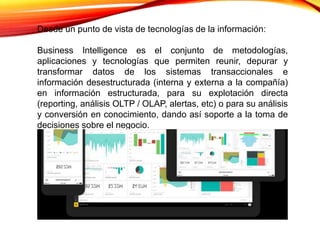 Desde un punto de vista de tecnologías de la información:
Business Intelligence es el conjunto de metodologías,
aplicaciones y tecnologías que permiten reunir, depurar y
transformar datos de los sistemas transaccionales e
información desestructurada (interna y externa a la compañía)
en información estructurada, para su explotación directa
(reporting, análisis OLTP / OLAP, alertas, etc) o para su análisis
y conversión en conocimiento, dando así soporte a la toma de
decisiones sobre el negocio.
 