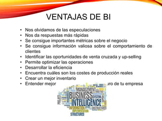 VENTAJAS DE BI
• Nos olvidamos de las especulaciones
• Nos da respuestas más rápidas
• Se consigue importantes métricas sobre el negocio
• Se consigue información valiosa sobre el comportamiento de
clientes
• Identificar las oportunidades de venta cruzada y up-selling
• Permite optimizar las operaciones
• Desarrollar la eficiencia
• Encuentra cuáles son los costes de producción reales
• Crear un mejor inventario
• Entender mejor el pasado, presente y futuro de tu empresa
 