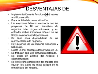 • Implementación más Funcionalidad menos
analítica sencilla
• Poca facilidad de personalización
• Las empresas fallan en reconocer que los
proyectos de BI son iniciativas de
negocios ínter organizacionales, y en
entender dichas iniciativas difieren de las
típicas soluciones independientes.
• Se tiene poca disponibilidad de los
representantes de negocios.
• Hay ausencia de un personal disponible y
habilidoso.
• Existe un mal concepto del software de BI.
• No trabajan bajo una estructura detallada.
• No existe un análisis del negocio o
estandarización
• No existe una apreciación del impacto que
causan los datos de mala calidad en la
rentabilidad del negocio.
DESVENTAJAS DE
BI
 