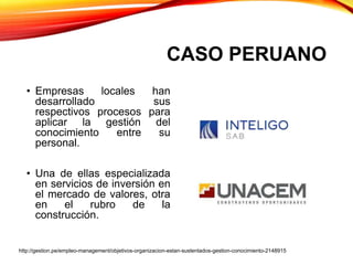 CASO PERUANO
• Empresas locales han
desarrollado sus
respectivos procesos para
aplicar la gestión del
conocimiento entre su
personal.
• Una de ellas especializada
en servicios de inversión en
el mercado de valores, otra
en el rubro de la
construcción.
http://gestion.pe/empleo-management/objetivos-organizacion-estan-sustentados-gestion-conocimiento-2148915
 