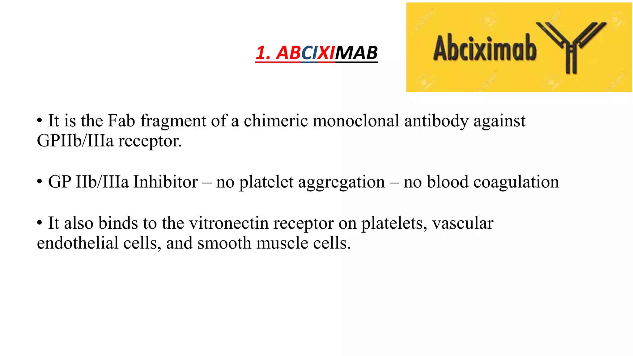 1. ABCIXIMAB
• It is the Fab fragment of a chimeric monoclonal antibody against
GPIIb/IIIa receptor.
• GP IIb/IIIa Inhibitor – no platelet aggregation – no blood coagulation
• It also binds to the vitronectin receptor on platelets, vascular
endothelial cells, and smooth muscle cells.
 