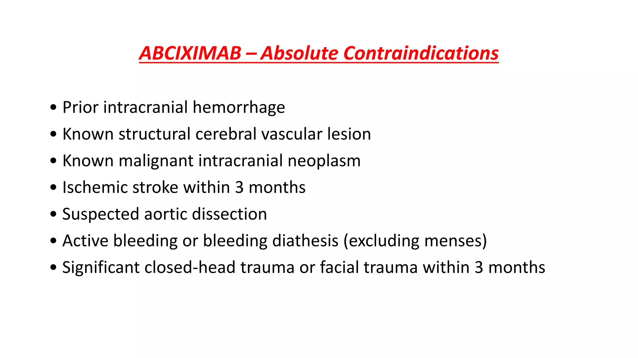 ABCIXIMAB – Absolute Contraindications
• Prior intracranial hemorrhage
• Known structural cerebral vascular lesion
• Known malignant intracranial neoplasm
• Ischemic stroke within 3 months
• Suspected aortic dissection
• Active bleeding or bleeding diathesis (excluding menses)
• Significant closed-head trauma or facial trauma within 3 months
 