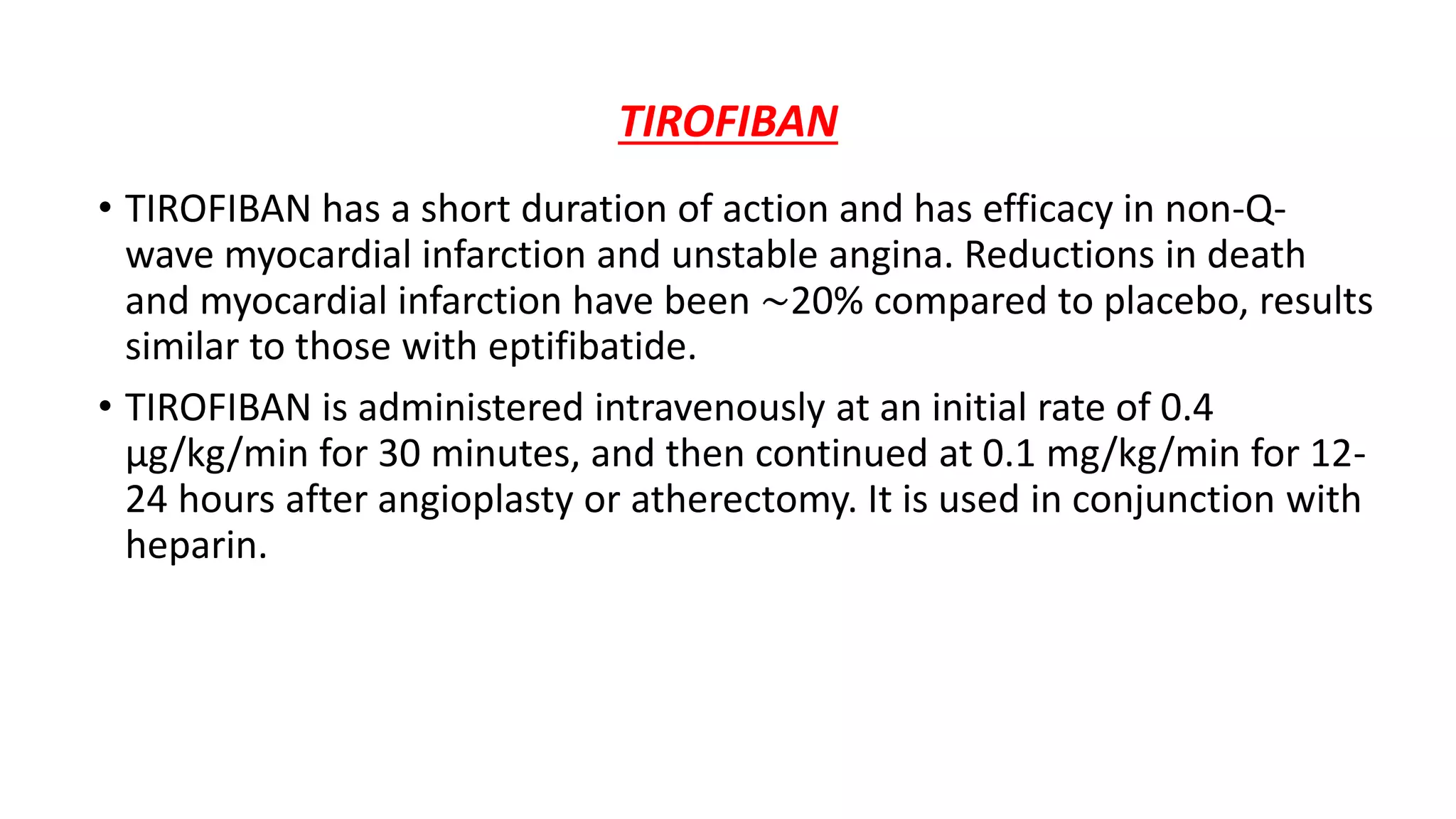 TIROFIBAN
• TIROFIBAN has a short duration of action and has efficacy in non-Q-
wave myocardial infarction and unstable angina. Reductions in death
and myocardial infarction have been ∼20% compared to placebo, results
similar to those with eptifibatide.
• TIROFIBAN is administered intravenously at an initial rate of 0.4
μg/kg/min for 30 minutes, and then continued at 0.1 mg/kg/min for 12-
24 hours after angioplasty or atherectomy. It is used in conjunction with
heparin.
 