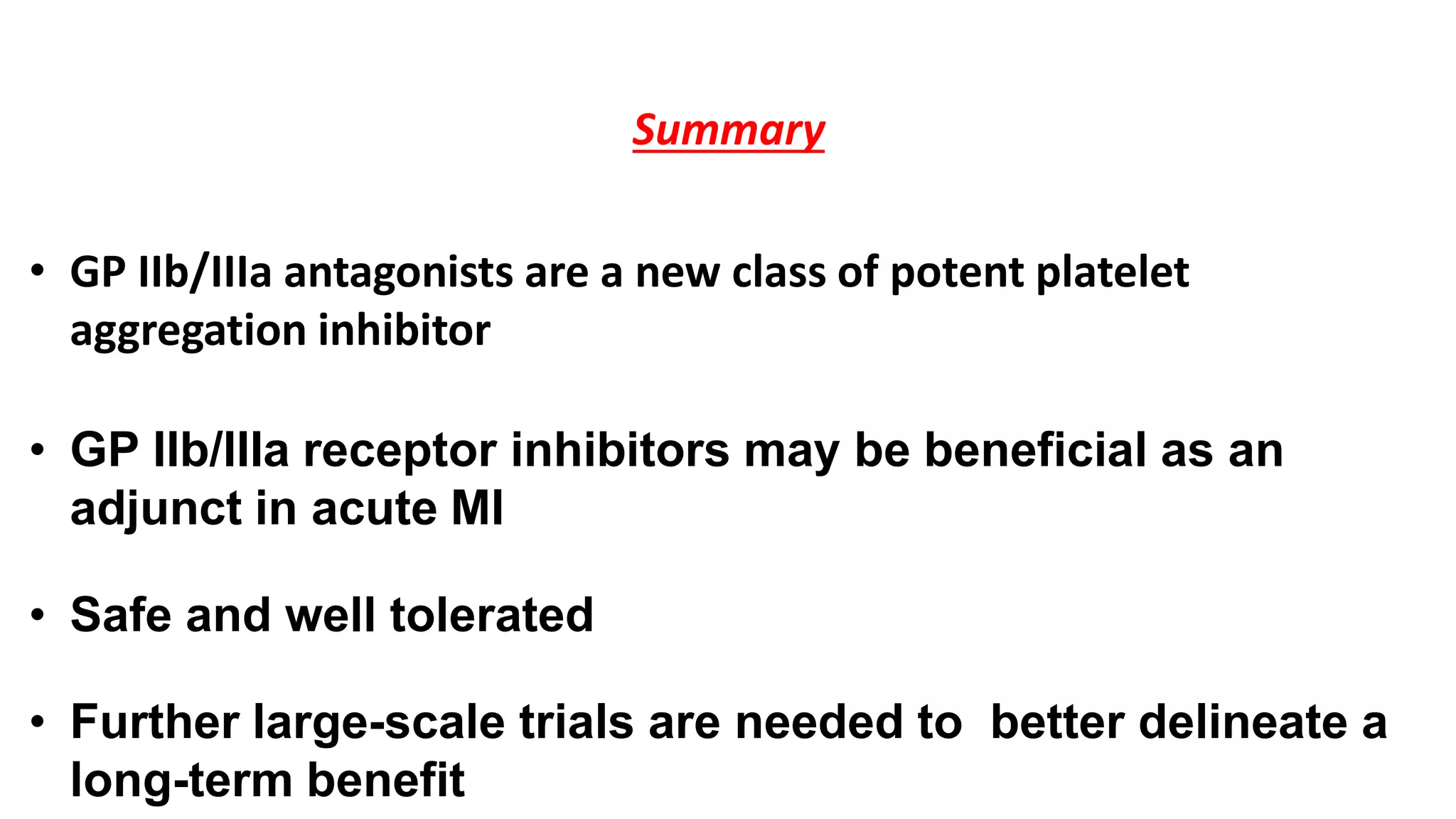 Summary
• GP IIb/IIIa antagonists are a new class of potent platelet
aggregation inhibitor
• GP IIb/IIIa receptor inhibitors may be beneficial as an
adjunct in acute MI
• Safe and well tolerated
• Further large-scale trials are needed to better delineate a
long-term benefit
 