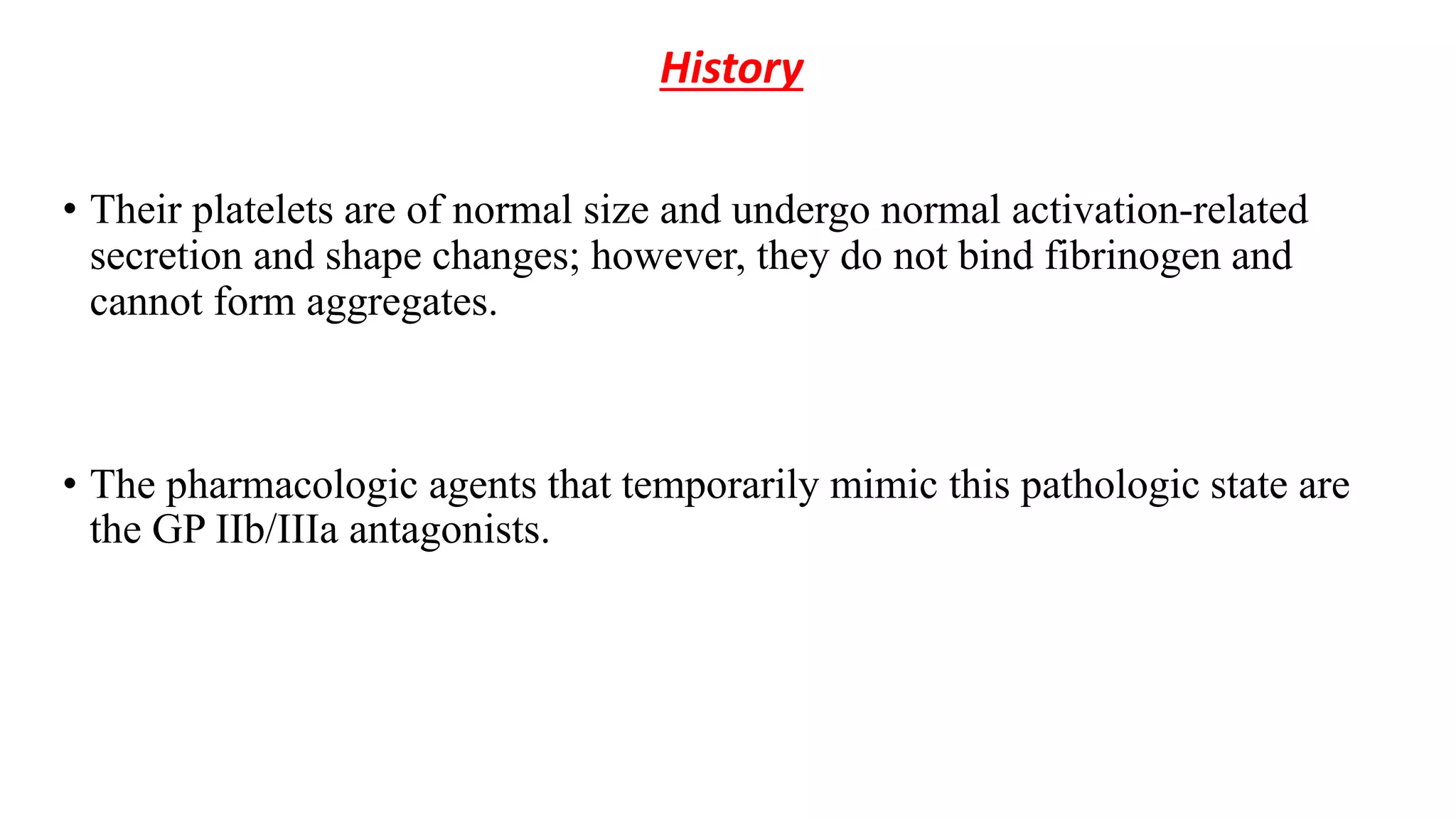 History
• Their platelets are of normal size and undergo normal activation-related
secretion and shape changes; however, they do not bind fibrinogen and
cannot form aggregates.
• The pharmacologic agents that temporarily mimic this pathologic state are
the GP IIb/IIIa antagonists.
 