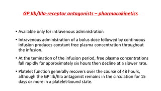 GP IIb/IIIa-receptor antagonists – pharmacokinetics
• Available only for intravenous administration
• Intravenous administration of a bolus dose followed by continuous
infusion produces constant free plasma concentration throughout
the infusion.
• At the temination of the infusion period, free plasma concentrations
fall rapidly for approximately six hours then decline at a slower rate.
• Platelet function generally recovers over the course of 48 hours,
although the GP IIb/IIIa antagonist remains in the circulation for 15
days or more in a platelet-bound state.
 