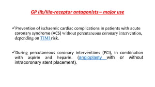 GP IIb/IIIa-receptor antagonists – major use
Prevention of ischaemic cardiac complications in patients with acute
coronary syndrome (ACS) without percutaneous coronary intervention,
depending on TIMI risk.
During percutaneous coronary interventions (PCI), in combination
with aspirin and heparin. (angioplasty with or without
intracoronary stent placement).
 