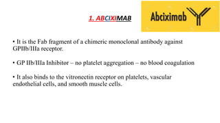 1. ABCIXIMAB
• It is the Fab fragment of a chimeric monoclonal antibody against
GPIIb/IIIa receptor.
• GP IIb/IIIa Inhibitor – no platelet aggregation – no blood coagulation
• It also binds to the vitronectin receptor on platelets, vascular
endothelial cells, and smooth muscle cells.
 