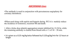 ABCIXIMAB-Uses
•The antibody is used in conjunction with percutaneous angioplasty for
coronary thrombosis
•When used along with aspirin and heparin during PCI it is markely reduce
the incidence of restenosis, recurrent MI and death.
• After a bolus dose platelet aggregation remain inhibited for 12-24 hr, while
the remaining antibody is cleared from blood with a t ½ of 10 – 30 min.
• It is given as a 0.25 mg/kg bolus followed by 0.125ug/kg/min for 12 hours or
longer
 