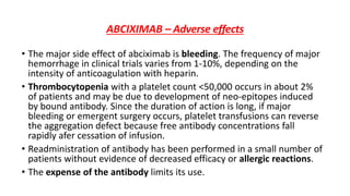 ABCIXIMAB – Adverse effects
• The major side effect of abciximab is bleeding. The frequency of major
hemorrhage in clinical trials varies from 1-10%, depending on the
intensity of anticoagulation with heparin.
• Thrombocytopenia with a platelet count <50,000 occurs in about 2%
of patients and may be due to development of neo-epitopes induced
by bound antibody. Since the duration of action is long, if major
bleeding or emergent surgery occurs, platelet transfusions can reverse
the aggregation defect because free antibody concentrations fall
rapidly afer cessation of infusion.
• Readministration of antibody has been performed in a small number of
patients without evidence of decreased efficacy or allergic reactions.
• The expense of the antibody limits its use.
 