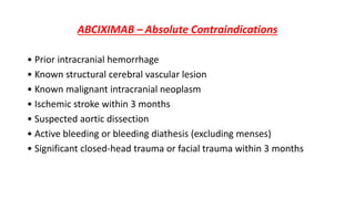 ABCIXIMAB – Absolute Contraindications
• Prior intracranial hemorrhage
• Known structural cerebral vascular lesion
• Known malignant intracranial neoplasm
• Ischemic stroke within 3 months
• Suspected aortic dissection
• Active bleeding or bleeding diathesis (excluding menses)
• Significant closed-head trauma or facial trauma within 3 months
 