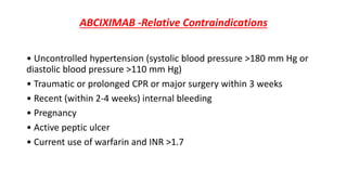 ABCIXIMAB -Relative Contraindications
• Uncontrolled hypertension (systolic blood pressure >180 mm Hg or
diastolic blood pressure >110 mm Hg)
• Traumatic or prolonged CPR or major surgery within 3 weeks
• Recent (within 2-4 weeks) internal bleeding
• Pregnancy
• Active peptic ulcer
• Current use of warfarin and INR >1.7
 