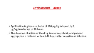 EPTIFIBATIDE – doses
• Eptifibatide is given as a bolus of 180 μg/kg followed by 2
μg/kg/min for up to 96 hours.
• The duration of action of the drug is relatively short, and platelet
aggregation is restored within 6-12 hours after cessation of infusion.
 