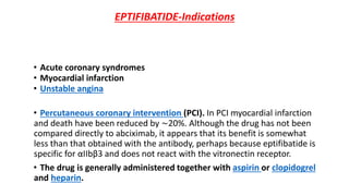 EPTIFIBATIDE-Indications
• Acute coronary syndromes
• Myocardial infarction
• Unstable angina
• Percutaneous coronary intervention (PCI). In PCI myocardial infarction
and death have been reduced by ∼20%. Although the drug has not been
compared directly to abciximab, it appears that its benefit is somewhat
less than that obtained with the antibody, perhaps because eptifibatide is
specific for αIIbβ3 and does not react with the vitronectin receptor.
• The drug is generally administered together with aspirin or clopidogrel
and heparin.
 