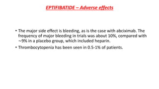 EPTIFIBATIDE – Adverse effects
• The major side effect is bleeding, as is the case with abciximab. The
frequency of major bleeding in trials was about 10%, compared with
∼9% in a placebo group, which included heparin.
• Thrombocytopenia has been seen in 0.5-1% of patients.
 
