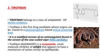 3. TIROFIBAN
• TIROFIBAN belongs to a class of antiplatelet - GP
IIb/IIIa inhibitors.
• Tirofiban is the first drug candidate whose origins can
be traced to a pharmacophore-based virtual screening
lead.
• It is a modified version of an anticoagulant found in
the venom of the saw-scaled viper Echis carinatus
• Tirofiban (AGGRASTAT) is a nonpeptide, small-
molecule inhibitor of αIIbβ3 that appears to have a
mechanism of action similar to eptifibatide.
 