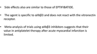 • Side effects also are similar to those of EPTIFIBATIDE.
• The agent is specific to αIIbβ3 and does not react with the vitronectin
receptor.
• Meta-analysis of trials using αIIbβ3 inhibitors suggests that their
value in antiplatelet therapy after acute myocardial infarction is
limited.
 