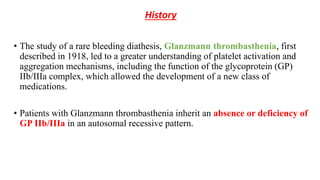 History
• The study of a rare bleeding diathesis, Glanzmann thrombasthenia, first
described in 1918, led to a greater understanding of platelet activation and
aggregation mechanisms, including the function of the glycoprotein (GP)
IIb/IIIa complex, which allowed the development of a new class of
medications.
• Patients with Glanzmann thrombasthenia inherit an absence or deficiency of
GP IIb/IIIa in an autosomal recessive pattern.
 