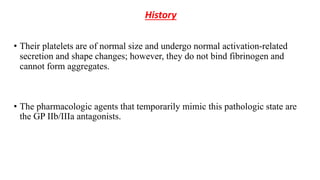 History
• Their platelets are of normal size and undergo normal activation-related
secretion and shape changes; however, they do not bind fibrinogen and
cannot form aggregates.
• The pharmacologic agents that temporarily mimic this pathologic state are
the GP IIb/IIIa antagonists.
 