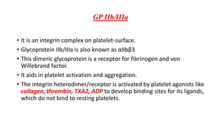 GP IIb/IIIa
• It is an integrin complex on platelet-surface.
• Glycoprotein IIb/IIIa is also known as αIIbβ3
• This dimeric glycoprotein is a receptor for fibrinogen and von
Willebrand factor.
• It aids in platelet activation and aggregation.
• The integrin heterodimer/receptor is activated by platelet agonists like
collagen, thrombin, TXA2, ADP to develop binding sites for its ligands,
which do not bind to resting platelets.
 