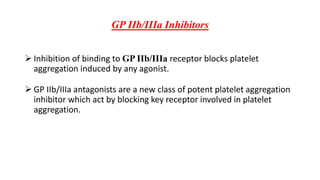 GP IIb/IIIa Inhibitors
 Inhibition of binding to GP IIb/IIIa receptor blocks platelet
aggregation induced by any agonist.
 GP IIb/IIIa antagonists are a new class of potent platelet aggregation
inhibitor which act by blocking key receptor involved in platelet
aggregation.
 
