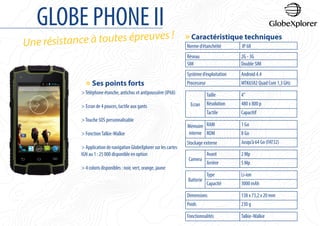 GLOBE PHONE II
Une résistance à toutes épreuves !
Norme d’étanchéité IP 68
Réseau 2G - 3G
SIM Double SIM
Système d’exploitation Android 4.4
Processeur MTK6582 Quad Core 1,3 GHz
Ecran
Taille 4’’
Résolution 480 x 800 p
Tactile Capacitif
Mémoire
interne
RAM 1 Go
ROM 8 Go
Stockage externe Jusqu’à 64 Go (FAT32)
Camera
Avant 2 Mp
Arrière 5 Mp
Batterie
Type Li-ion
Capacité 3000 mAh
Dimensions 138 x 73,2 x 20 mm
Poids 230 g
Fonctionnalités Talkie-Walkie
» Caractéristique techniques
» Ses points forts
>Téléphone étanche, antichoc et antipoussière (IP68)
> Ecran de 4 pouces, tactile aux gants
>Touche SOS personnalisable
> FonctionTalkie-Walkie
> Application de navigation GlobeXplorer sur les cartes
IGN au 1 : 25 000 disponible en option
> 4 coloris disponibles : noir, vert, orange, jaune
 