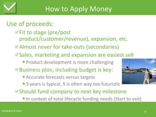 How to Apply MoneyUse of proceeds:Fit to stage (pre/post product/customer/revenue), expansion, etc.Almost never for take-outs (secondaries)Sales, marketing and expansion are easiest sellProduct development is more challengingBusiness plan, including budget is key:Accurate forecasts versus targets3 years is typical, 5 is often way too futuristicShould fund company to next key milestoneIn context of total lifecycle funding needs (Start to exit)VERDEXUS © 201013