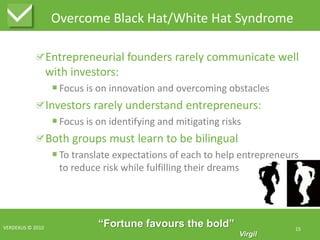 Overcome Black Hat/White Hat SyndromeEntrepreneurial founders rarely communicate well with investors:Focus is on innovation and overcoming obstaclesInvestors rarely understand entrepreneurs:Focus is on identifying and mitigating risksBoth groups must learn to be bilingualTo translate expectations of each to help entrepreneurs to reduce risk while fulfilling their dreamsVERDEXUS © 201015“Fortune favours the bold”Virgil