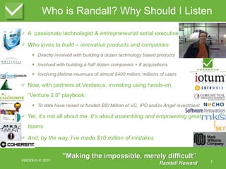 Who is Randall? Why Should I ListenA  passionate technologist & entrepreneurial serial executiveWho loves to build – innovative products and companies:Directly involved with building a dozen technology based productsInvolved with building a half dozen companies + 8 acquisitionsInvolving lifetime revenues of almost $400 million, millions of usersNow, with partners at Verdexus, investing using hands-on,“Venture 2.0” playbook:To date have raised or funded $80 Million of VC, IPO and/or Angel investment Yet, it’s not all about me. It’s about assembling and empowering great teamsAnd, by the way, I’ve made $10 million of mistakesVERDEXUS © 20103“Making the impossible, merely difficult”Randall Howard