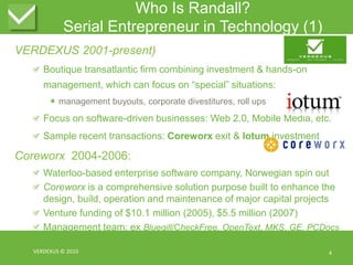 Who Is Randall?Serial Entrepreneur in Technology (1)VERDEXUS 2001-present)Boutique transatlantic firm combining investment & hands-on management, which can focus on “special” situations:management buyouts, corporate divestitures, roll upsFocus on software-driven businesses: Web 2.0, Mobile Media, etc.Sample recent transactions: Coreworxexit & IotuminvestmentCoreworx  2004-2006:Waterloo-based enterprise software company, Norwegian spin outCoreworx is a comprehensive solution purpose built to enhance the design, build, operation and maintenance of major capital projectsVenture funding of $10.1 million (2005), $5.5 million (2007)Management team: ex Bluegill/CheckFree, OpenText, MKS, GE, PCDocsVERDEXUS © 20104
