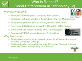 Who Is Randall?Serial Entrepreneur in Technology (2)Previously at MKS:Founder/CEO built public company from scratchEnterprise software vendor in Application Lifecycle ManagementWaterloo-based with 60% of employees outside CanadaRevenues: 66% North America (2% Canada) + 34% EuropeGrew to US$45 million revenue and 375 employeesCompleted 7 M&A transactions and 1 divestitureWay back when:Software Architect/business development for Coherent from Mark Williams Company, ChicagoSoftware lead at research think tank, Computer Communications Networks Group at University of WaterlooVERDEXUS © 20105