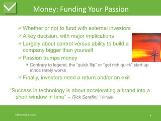 Money: Funding Your PassionWhether or not to fund with external investorsA key decision, with major implications Largely about control versus ability to build a company bigger than yourselfPassion trumps moneyContrary to legend, the “quick flip” or “get rich quick” start up ethos rarely worksFinally, investors need a return and/or an exit“Success in technology is about accelerating a brand into a short window in time” – Rick Serafini, TrimarkVERDEXUS © 20106