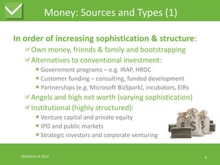 Money: Sources and Types (1)In order of increasing sophistication & structure:Own money, friends & family and bootstrappingAlternatives to conventional investment:Government programs – e.g. IRAP, HRDCCustomer funding – consulting, funded developmentPartnerships (e.g. Microsoft BizSpark), incubators, EIRsAngels and high net worth (varying sophistication)Institutional (highly structured):Venture capital and private equityIPO and public marketsStrategic investors and corporate venturingVERDEXUS © 20108