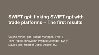 SWIFT gpi: linking SWIFT gpi with
trade platforms – The first results
Valérie Minne, gpi Product Manager, SWIFT
Tom Poppe, Innovation Product Manager, SWIFT
David Nicol, Head of Digital Assets, R3
 