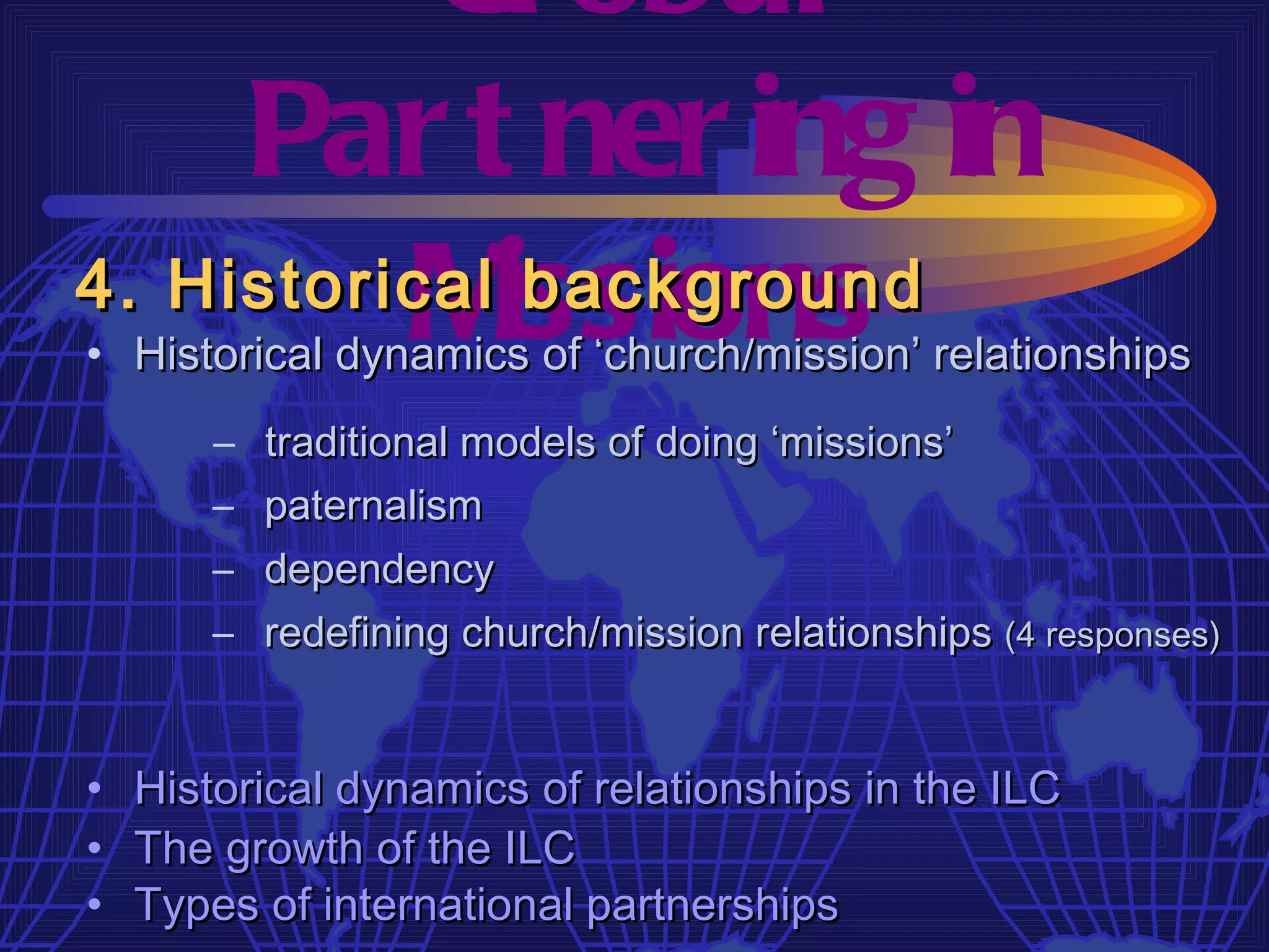 Gl obal
     Par t ner ing in
4. Historical issions
          M    background
• Historical dynamics of ‘church/mission’ relationships
       – traditional models of doing ‘missions’
       – paternalism
       – dependency
       – redefining church/mission relationships (4 responses)


•   Historical dynamics of relationships in the ILC
•   The growth of the ILC
•   Types of international partnerships
 
