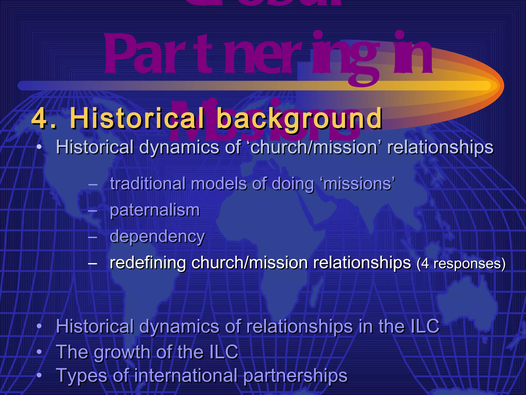 Gl obal
     Par t ner ing in
4. Historical issions
          M    background
• Historical dynamics of ‘church/mission’ relationships
       – traditional models of doing ‘missions’
       – paternalism
       – dependency
       – redefining church/mission relationships (4 responses)


•   Historical dynamics of relationships in the ILC
•   The growth of the ILC
•   Types of international partnerships
 