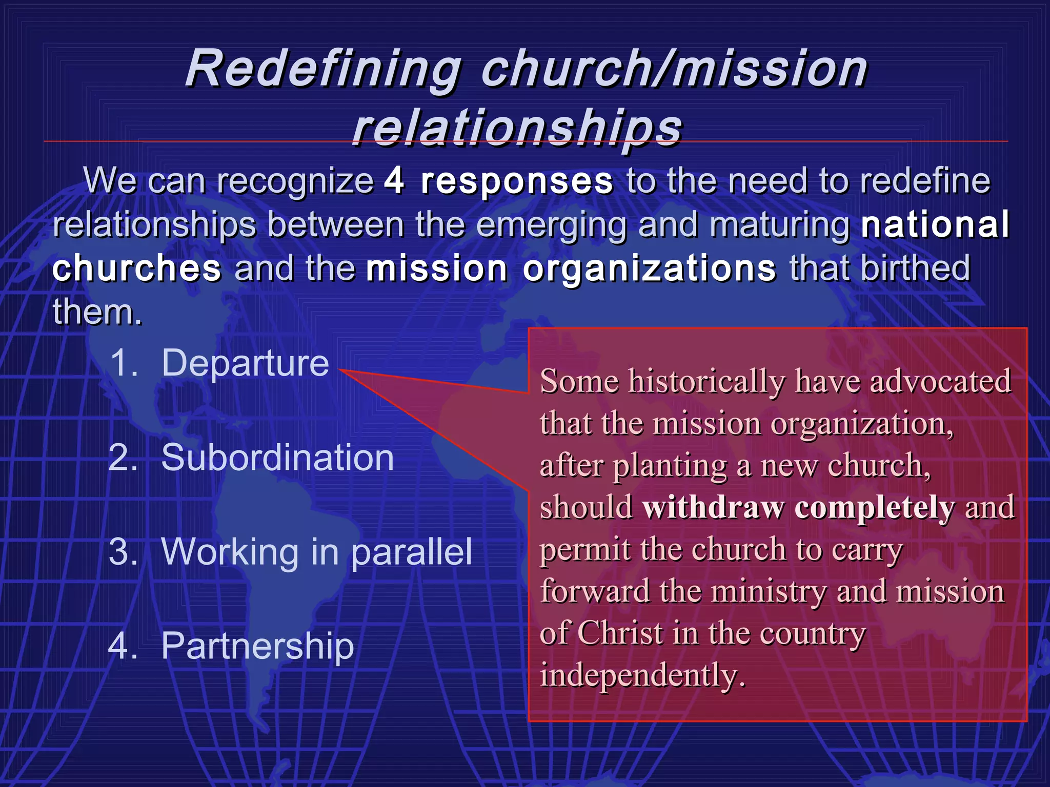 Redefining church/mission
              relationships
  We can recognize 4 responses to the need to redefine
relationships between the emerging and maturing national
churches and the mission organizations that birthed
them.
    1. Departure             Some historically have advocated
                              that the mission organization,
   2. Subordination           after planting a new church,
                              should withdraw completely and
   3. Working in parallel     permit the church to carry
                              forward the ministry and mission
   4. Partnership             of Christ in the country
                              independently.
 