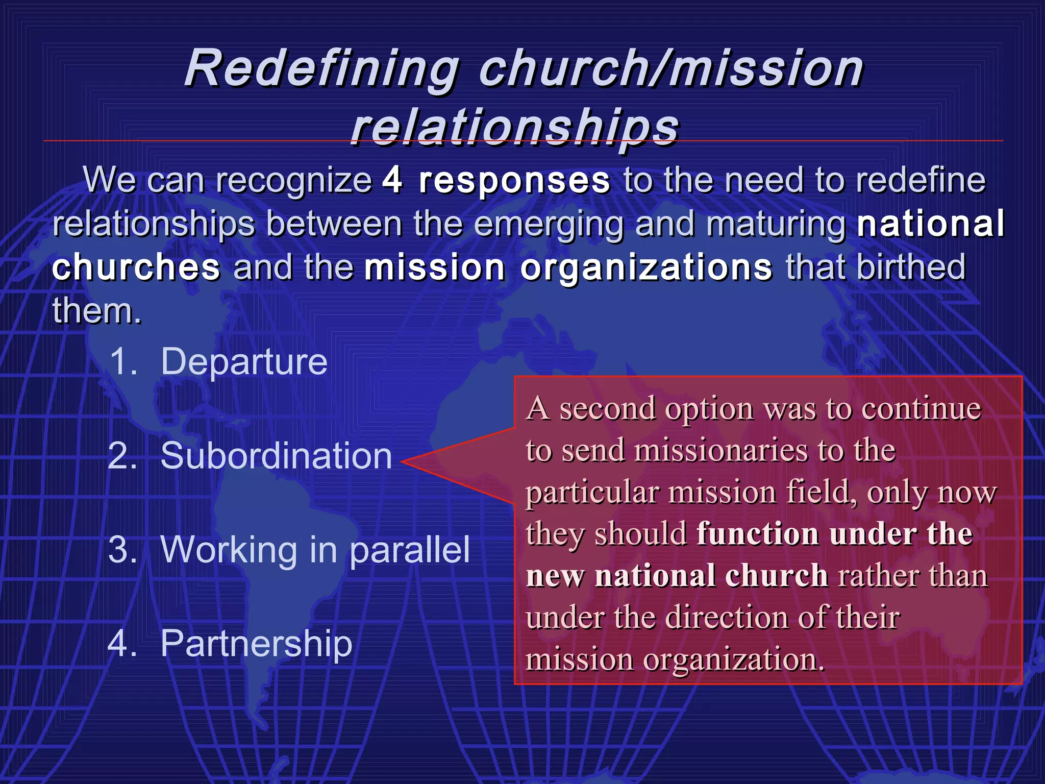 Redefining church/mission
              relationships
  We can recognize 4 responses to the need to redefine
relationships between the emerging and maturing national
churches and the mission organizations that birthed
them.
    1. Departure
                            A second option was to continue
    2. Subordination        to send missionaries to the
                            particular mission field, only now
    3. Working in parallel they should function under the
                            new national church rather than
                            under the direction of their
    4. Partnership          mission organization.
 