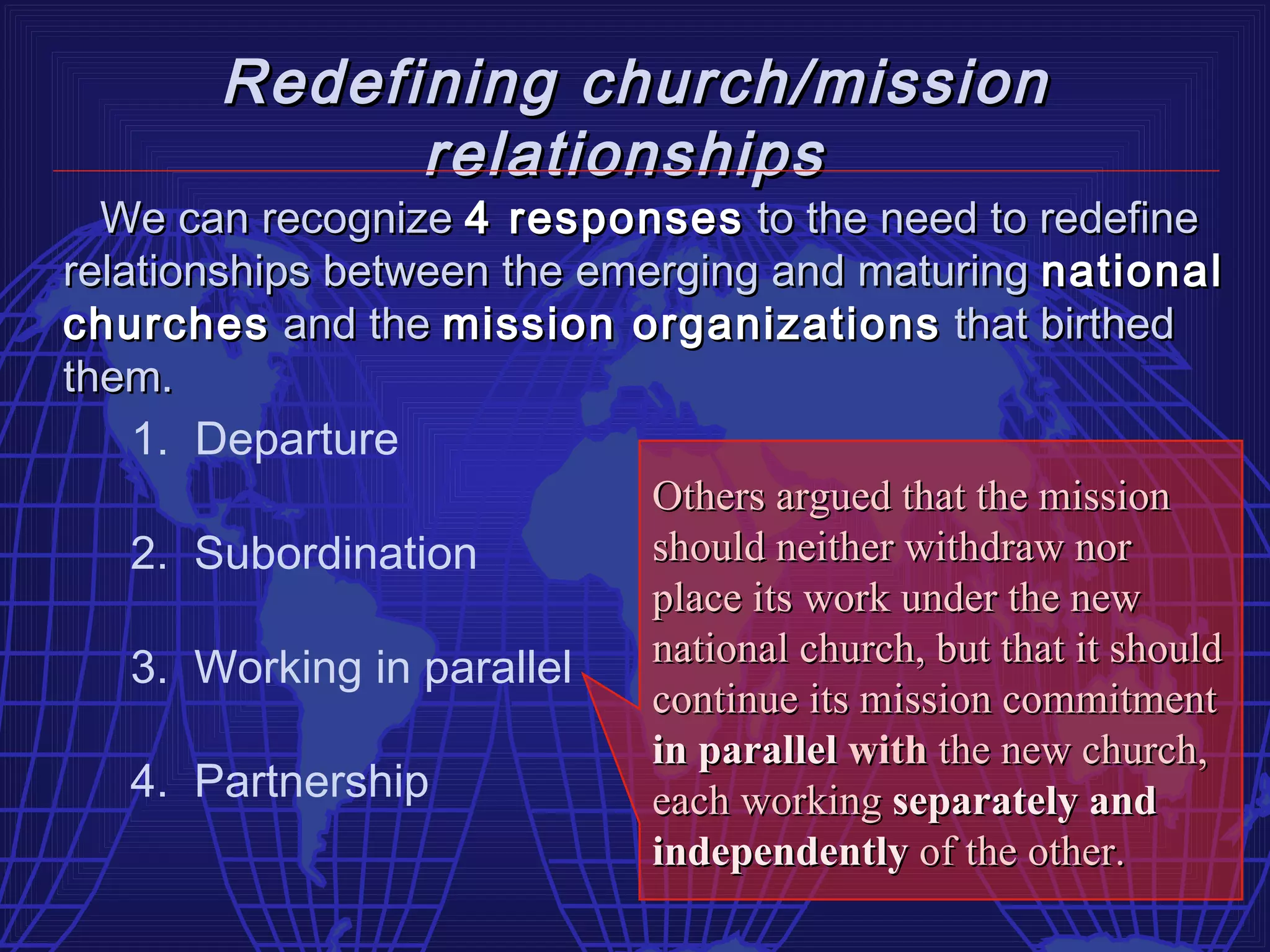 Redefining church/mission
              relationships
  We can recognize 4 responses to the need to redefine
relationships between the emerging and maturing national
churches and the mission organizations that birthed
them.
    1. Departure
                             Others argued that the mission
    2. Subordination         should neither withdraw nor
                             place its work under the new
                             national church, but that it should
    3. Working in parallel
                             continue its mission commitment
                             in parallel with the new church,
    4. Partnership           each working separately and
                             independently of the other.
 