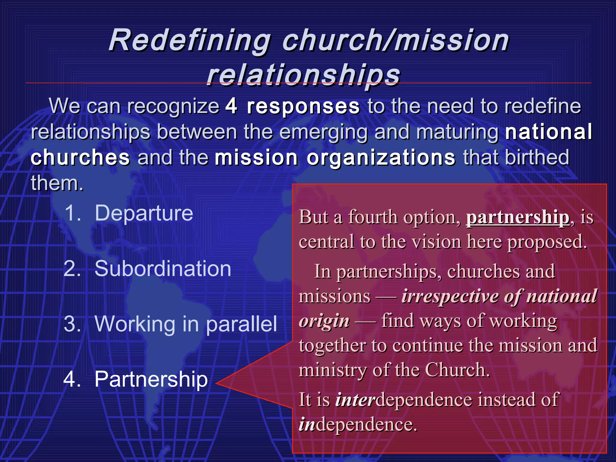 Redefining church/mission
              relationships
  We can recognize 4 responses to the need to redefine
relationships between the emerging and maturing national
churches and the mission organizations that birthed
them.
    1. Departure           But a fourth option, partnership, is
                           central to the vision here proposed.
    2. Subordination          In partnerships, churches and
                           missions — irrespective of national
    3. Working in parallel origin — find ways of working
                           together to continue the mission and
                           ministry of the Church.
    4. Partnership
                           It is interdependence instead of
                           independence.
 