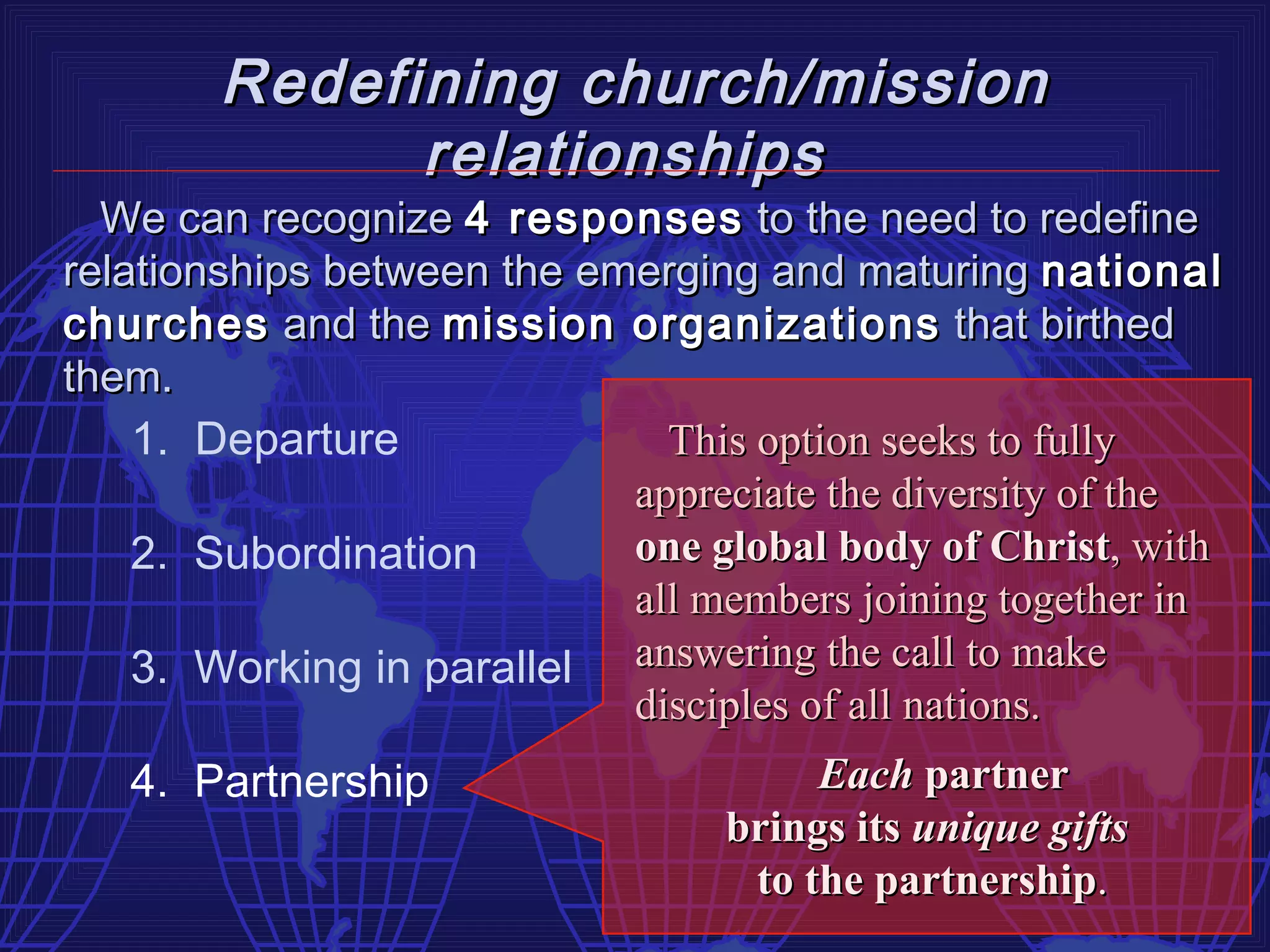 Redefining church/mission
              relationships
  We can recognize 4 responses to the need to redefine
relationships between the emerging and maturing national
churches and the mission organizations that birthed
them.
    1. Departure              This option seeks to fully
                            appreciate the diversity of the
    2. Subordination        one global body of Christ, with
                            all members joining together in
    3. Working in parallel answering the call to make
                            disciples of all nations.
   4. Partnership                     Each partner
                                 brings its unique gifts
                                  to the partnership.
 