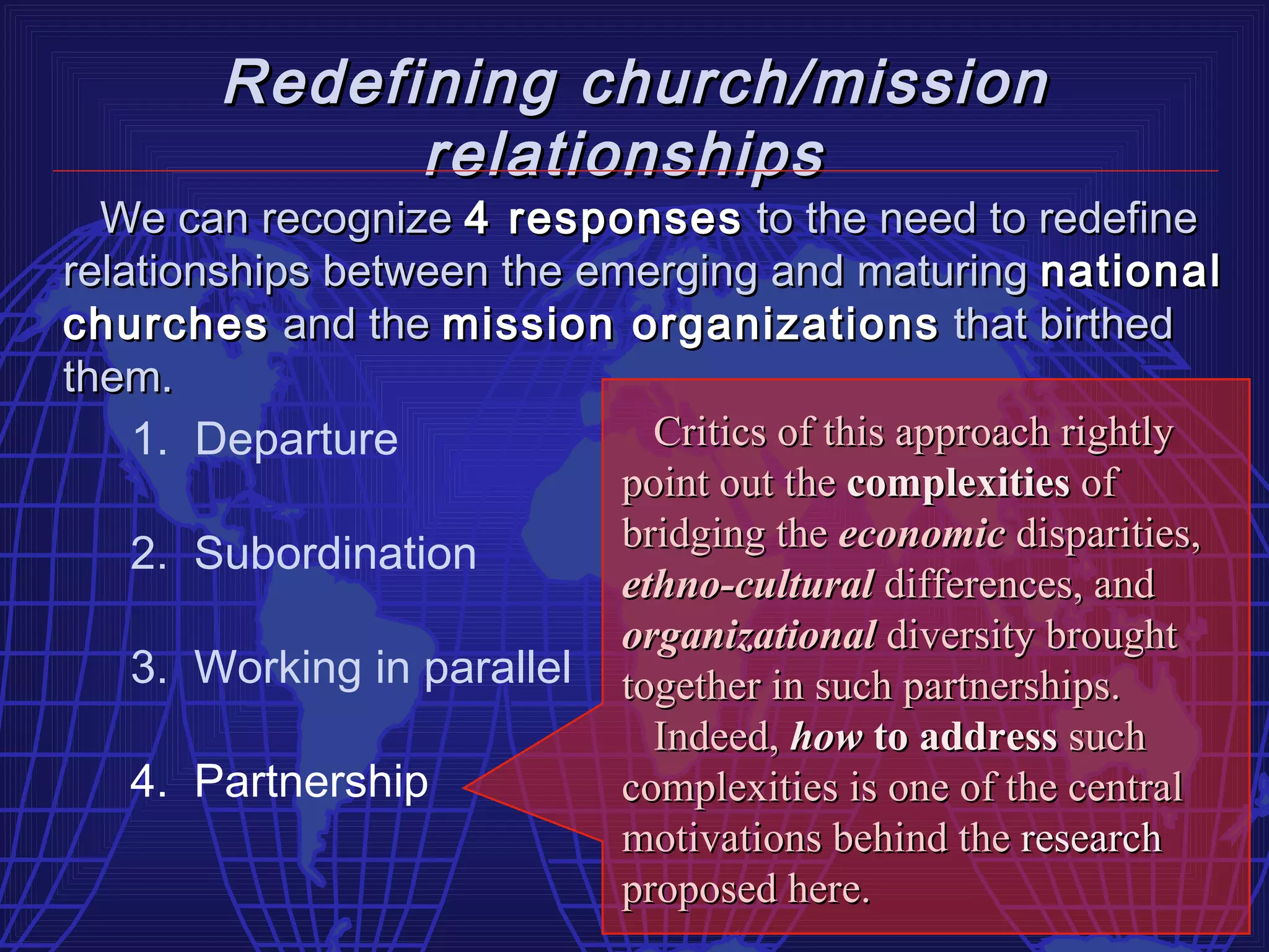 Redefining church/mission
              relationships
  We can recognize 4 responses to the need to redefine
relationships between the emerging and maturing national
churches and the mission organizations that birthed
them.
    1. Departure              Critics of this approach rightly
                            point out the complexities of
                            bridging the economic disparities,
    2. Subordination
                            ethno-cultural differences, and
                            organizational diversity brought
    3. Working in parallel together in such partnerships.
                              Indeed, how to address such
    4. Partnership          complexities is one of the central
                            motivations behind the research
                            proposed here.
 